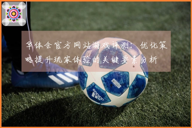 华体会官方网站游戏评测：优化策略提升玩家体验的关键要素分析